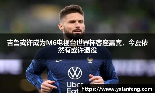 吉鲁或许成为M6电视台世界杯客座嘉宾，今夏依然有或许退役