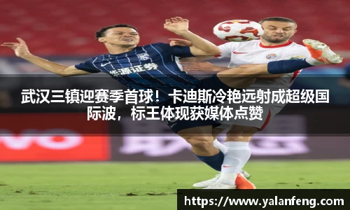 武汉三镇迎赛季首球！卡迪斯冷艳远射成超级国际波，标王体现获媒体点赞